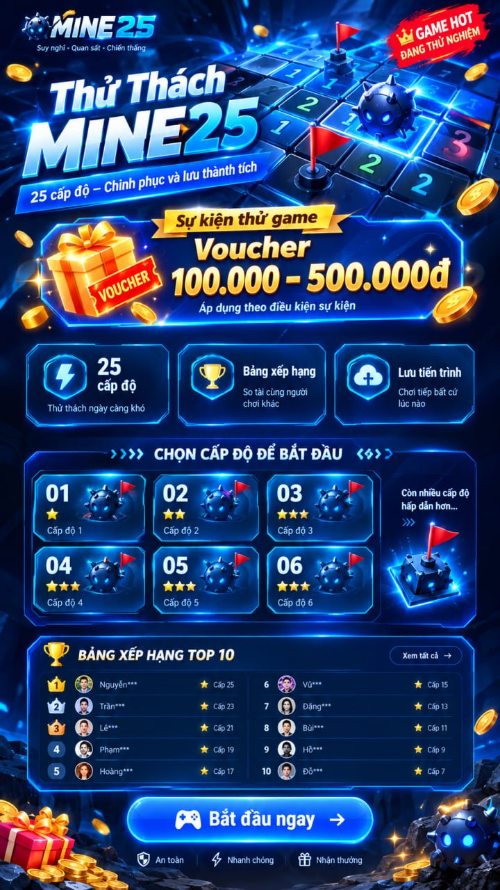 Thử Thách MINE25. Suy nghĩ · Quan sát · Chiến thắng. Game hot đang thử nghiệm. 25 cấp độ – Chinh phục và lưu thành tích. Sự kiện thử game: Voucher 100.000 – 500.000đ. Áp dụng theo điều kiện sự kiện. 25 cấp độ, thử thách ngày càng khó. Bảng xếp hạng, so tài cùng người chơi khác. Lưu tiến trình, chơi tiếp bất cứ lúc nào. Chọn cấp độ để bắt đầu. Bảng xếp hạng Top 10. Bắt đầu ngay. An toàn · Nhanh chóng · Nhận thưởng.